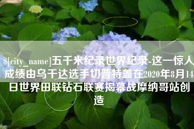 南宁五千米纪录世界纪录-这一惊人成绩由乌干达选手切普特盖在2020年8月14日世界田联钻石联赛揭幕战摩纳哥站创造
