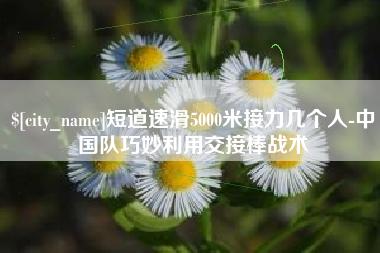 南宁短道速滑5000米接力几个人-中国队巧妙利用交接棒战术