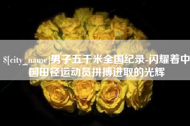南宁男子五千米全国纪录-闪耀着中国田径运动员拼搏进取的光辉