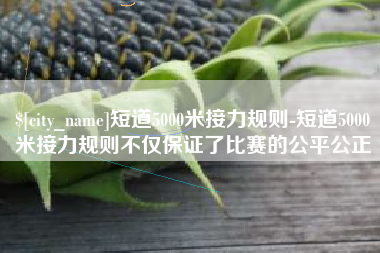 南宁短道5000米接力规则-短道5000米接力规则不仅保证了比赛的公平公正