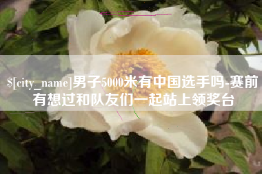 南宁男子5000米有中国选手吗-赛前有想过和队友们一起站上领奖台
