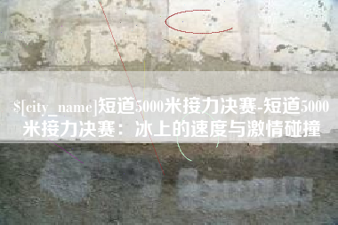 南宁短道5000米接力决赛-短道5000米接力决赛：冰上的速度与激情碰撞