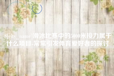 南宁滑冰比赛中的5000米接力属于什么项目-常常引发体育爱好者的探讨