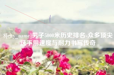 南宁男子5000米历史排名-众多顶尖选手用速度与耐力书写传奇