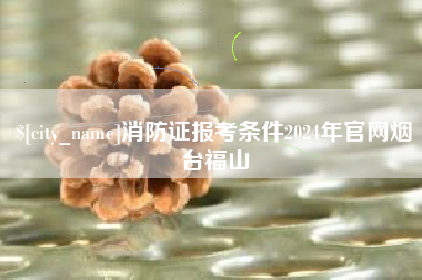 南宁消防证报考条件2024年官网烟台福山